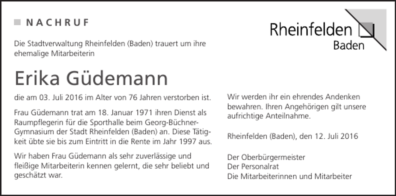 <p>NACHRUF<br />Die Stadtverwaltung Rheinfelden (Baden) trauert um ihre<br />ehemalige Mitarbeiterin</p><p>Erika Güdemann<br />die am 03. Juli 2016 im Alter von 76 Jahren verstorben ist.<br />Frau Güdemann trat am 18. Januar 1971 ihren Dienst als<br />Raumpflegerin für die Sporthalle beim Georg-BüchnerGymnasium der Stadt Rheinfelden (Baden) an. Diese Tätigkeit übte sie bis zum Eintritt in die Rente im Jahr 1997 aus.<br />Wir haben Frau Güdemann als sehr zuverlässige und<br />fleißige Mitarbeiterin kennen gelernt, die sehr beliebt und<br />geschätzt war.</p><p>Wir werden ihr ein ehrendes Andenken<br />bewahren. Ihren Angehörigen gilt unsere<br />aufrichtige Anteilnahme.<br />Rheinfelden (Baden), den 12. Juli 2016<br />Der Oberbürgermeister<br />Der Personalrat<br />Die Mitarbeiterinnen und Mitarbeiter</p>
