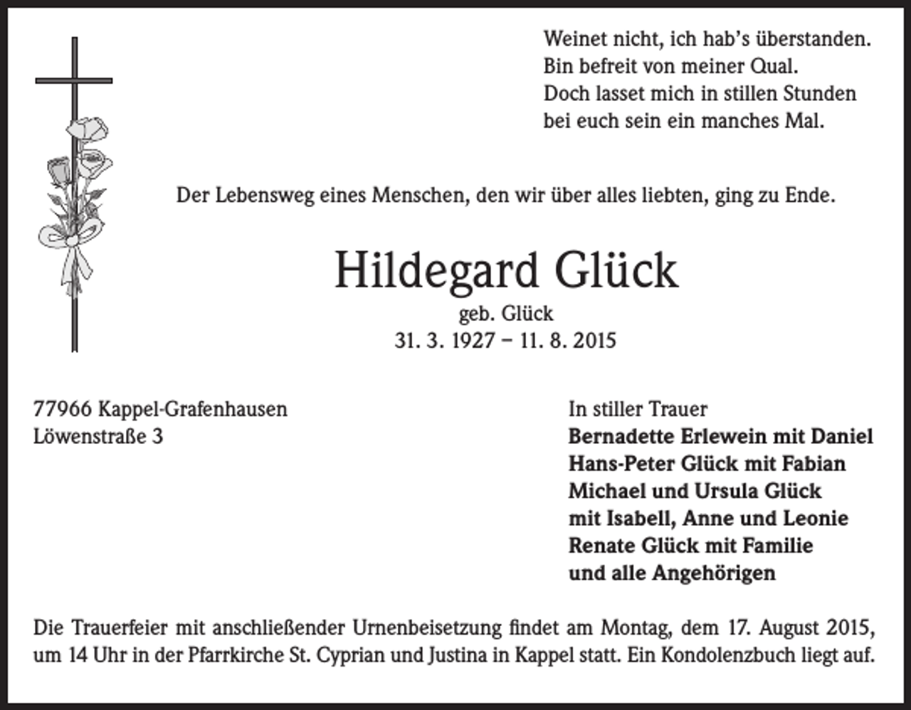 <p>Weinet nicht, ich hab’s überstanden.<br />Bin befreit von meiner Qual.<br />Doch lasset mich in stillen Stunden<br />bei euch sein ein manches Mal.<br />Der Lebensweg eines Menschen, den wir über alles liebten, ging zu Ende.</p><p>Hildegard Glück<br />geb. Glück<br />31. 3. 1927 – 11. 8. 2015</p><p>77966 Kappel-Grafenhausen<br />Löwenstraße 3</p><p>In stiller Trauer<br />Bernadette Erlewein mit Daniel<br />Hans-Peter Glück mit Fabian<br />Michael und Ursula Glück<br />mit Isabell, Anne und Leonie<br />Renate Glück mit Familie<br />und alle Angehörigen</p><p>Die Trauerfeier mit anschließender Urnenbeisetzung findet am Montag, dem 17. August 2015,<br />um 14 Uhr in der Pfarrkirche St. Cyprian und Justina in Kappel statt. Ein Kondolenzbuch liegt auf.</p>