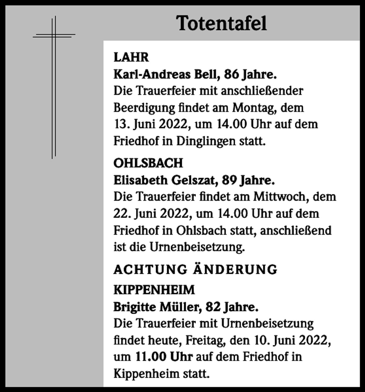 <p>Totentafel<br />Totentafel<br />LAHR<br />Karl-Andreas Bell, 86 Jahre.<br />Die Trauerfeier mit anschließender<br />Beerdigung findet am Montag, dem<br />13. Juni 2022, um 14.00 Uhr auf dem<br />Friedhof in Dinglingen statt.<br />OHLSBACH<br />Elisabeth Gelszat, 89 Jahre.<br />Die Trauerfeier findet am Mittwoch, dem<br />22. Juni 2022, um 14.00 Uhr auf dem<br />Friedhof in Ohlsbach statt, anschließend<br />ist die Urnenbeisetzung.<br />AC H T U NG Ä N D E R U NG<br />KIPPENHEIM<br />Brigitte Müller, 82 Jahre.<br />Die Trauerfeier mit Urnenbeisetzung<br />findet heute, Freitag, den 10. Juni 2022,<br />um 11.00 Uhr auf dem Friedhof in<br />Kippenheim statt.</p>