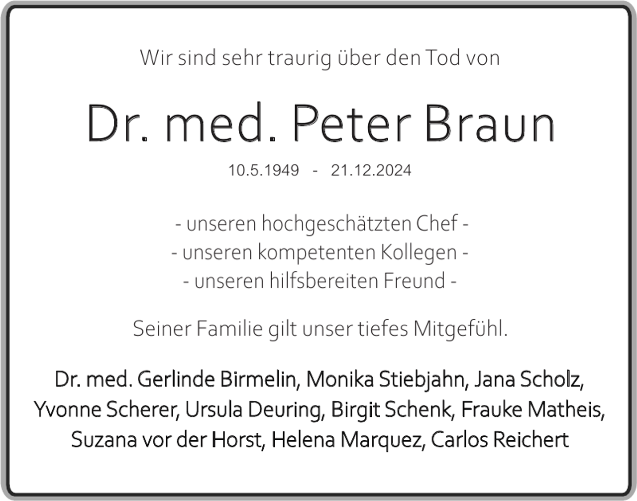 <p>Wir sind sehr traurig über den Tod von</p><p>Dr. med. Peter Braun<br />10.5.1949 - 21.12.2024<br />- unseren hochgeschätzten Chef - unseren kompetenten Kollegen - unseren hilfsbereiten Freund Seiner Familie gilt unser tiefes Mitgefühl.<br />Dr. med. Gerlinde Birmelin, Monika Stiebjahn, Jana Scholz,<br />Yvonne Scherer, Ursula Deuring, Birgit Schenk, Frauke Matheis,<br />Suzana vor der Horst, Helena Marquez, Carlos Reichert</p>