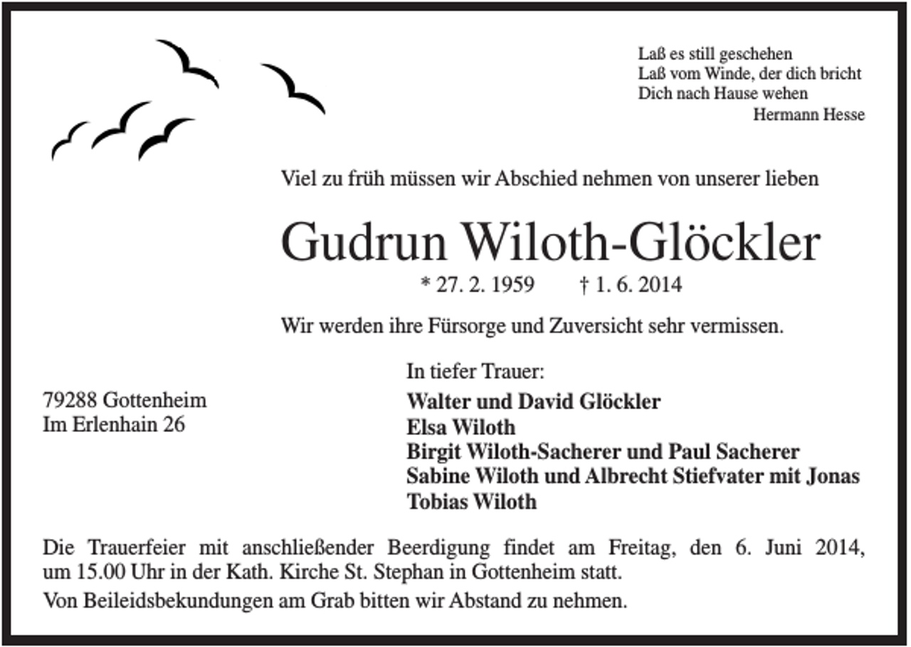 <p>Laß es still geschehen<br />Laß vom Winde, der dich bricht<br />Dich nach Hause wehen<br />Hermann Hesse</p><p>Viel zu früh müssen wir Abschied nehmen von unserer lieben</p><p>Gudrun Wiloth-Glöckler<br />* 27. 2. 1959</p><p>† 1. 6. 2014</p><p>Wir werden ihre Fürsorge und Zuversicht sehr vermissen.<br />79288 Gottenheim<br />Im Erlenhain 26</p><p>In tiefer Trauer:<br />Walter und David Glöckler<br />Elsa Wiloth<br />Birgit Wiloth-Sacherer und Paul Sacherer<br />Sabine Wiloth und Albrecht Stiefvater mit Jonas<br />Tobias Wiloth</p><p>Die Trauerfeier mit anschließender Beerdigung findet am Freitag, den 6. Juni 2014,<br />um 15.00 Uhr in der Kath. Kirche St. Stephan in Gottenheim statt.<br />Von Beileidsbekundungen am Grab bitten wir Abstand zu nehmen.</p>
