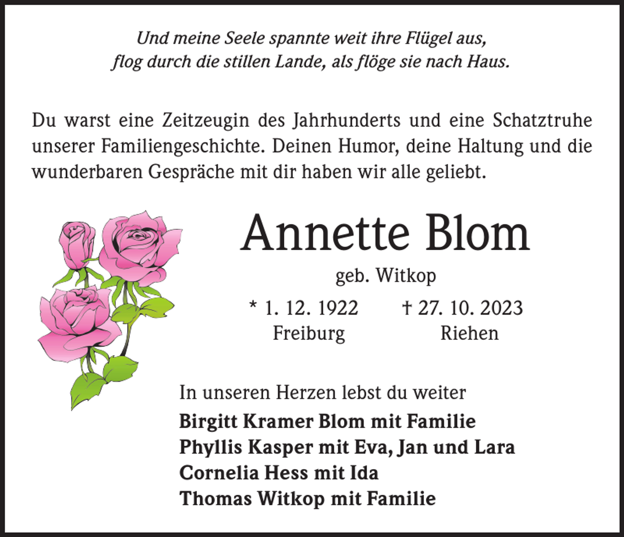 <p>Und meine Seele spannte weit ihre Flügel aus,<br />flog durch die stillen Lande, als flöge sie nach Haus.</p><p>Du warst eine Zeitzeugin des Jahrhunderts und eine Schatztruhe<br />unserer Familiengeschichte. Deinen Humor, deine Haltung und die<br />wunderbaren Gespräche mit dir haben wir alle geliebt.</p><p>Annette Blom<br />geb. Witkop</p><p>* 1. 12. 1922 † 27. 10. 2023<br />Freiburg Riehen<br />In unseren Herzen lebst du weiter<br />Birgitt Kramer Blom mit Familie<br />Phyllis Kasper mit Eva, Jan und Lara<br />Cornelia Hess mit Ida<br />Thomas Witkop mit Familie</p>
