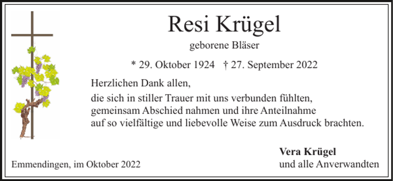 <p>Resi Krügel<br />geborene Bläser<br />* 29. Oktober 1924 † 27. September 2022<br />Herzlichen Dank allen,<br />die sich in stiller Trauer mit uns verbunden fühlten,<br />gemeinsam Abschied nahmen und ihre Anteilnahme<br />auf so vielfältige und liebevolle Weise zum Ausdruck brachten.</p><p>Emmendingen, im Oktober 2022</p><p>Vera Krügel<br />und alle Anverwandten</p>