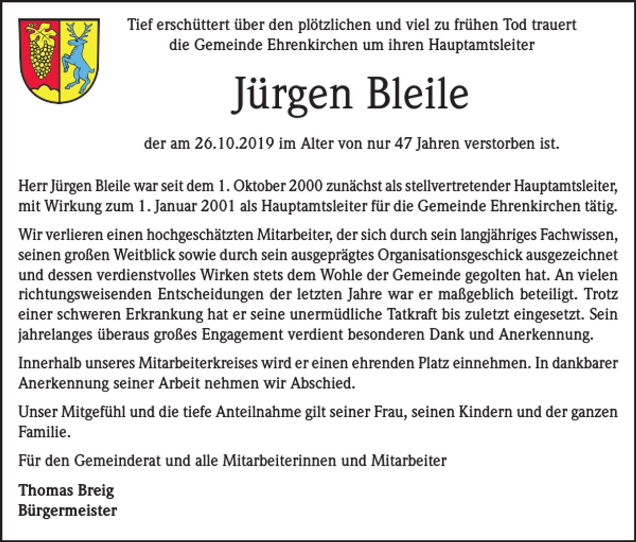 <p>Tief erschüttert über den plötzlichen und viel zu frühen Tod trauert<br />die Gemeinde Ehrenkirchen um ihren Hauptamtsleiter</p><p>Jürgen Bleile<br />der am 26.10.2019 im Alter von nur 47 Jahren verstorben ist.<br />Herr Jürgen Bleile war seit dem 1. Oktober 2000 zunächst als stellvertretender Hauptamtsleiter,<br />mit Wirkung zum 1. Januar 2001 als Hauptamtsleiter für die Gemeinde Ehrenkirchen tätig.<br />Wir verlieren einen hochgeschätzten Mitarbeiter, der sich durch sein langjähriges Fachwissen,<br />seinen großen Weitblick sowie durch sein ausgeprägtes Organisationsgeschick ausgezeichnet<br />und dessen verdienstvolles Wirken stets dem Wohle der Gemeinde gegolten hat. An vielen<br />richtungsweisenden Entscheidungen der letzten Jahre war er maßgeblich beteiligt. Trotz<br />einer schweren Erkrankung hat er seine unermüdliche Tatkraft bis zuletzt eingesetzt. Sein<br />jahrelanges überaus großes Engagement verdient besonderen Dank und Anerkennung.<br />Innerhalb unseres Mitarbeiterkreises wird er einen ehrenden Platz einnehmen. In dankbarer<br />Anerkennung seiner Arbeit nehmen wir Abschied.<br />Unser Mitgefühl und die tiefe Anteilnahme gilt seiner Frau, seinen Kindern und der ganzen<br />Familie.<br />Für den Gemeinderat und alle Mitarbeiterinnen und Mitarbeiter<br />Thomas Breig<br />Bürgermeister</p>