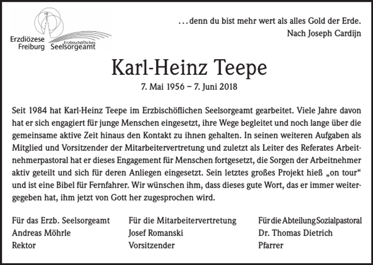 <p>. . . denn du bist mehr wert als alles Gold der Erde.<br />Nach Joseph Cardijn</p><p>Karl-Heinz Teepe<br />7. Mai 1956 – 7. Juni 2018<br />Seit 1984 hat Karl-Heinz Teepe im Erzbischöflichen Seelsorgeamt gearbeitet. Viele Jahre davon<br />hat er sich engagiert für junge Menschen eingesetzt, ihre Wege begleitet und noch lange über die<br />gemeinsame aktive Zeit hinaus den Kontakt zu ihnen gehalten. In seinen weiteren Aufgaben als<br />Mitglied und Vorsitzender der Mitarbeitervertretung und zuletzt als Leiter des Referates Arbeitnehmerpastoral hat er dieses Engagement für Menschen fortgesetzt, die Sorgen der Arbeitnehmer<br />aktiv geteilt und sich für deren Anliegen eingesetzt. Sein letztes großes Projekt hieß „on tour“<br />und ist eine Bibel für Fernfahrer. Wir wünschen ihm, dass dieses gute Wort, das er immer weitergegeben hat, ihm jetzt von Gott her zugesprochen wird.<br />Für das Erzb. Seelsorgeamt<br />Andreas Möhrle<br />Rektor</p><p>Für die Mitarbeitervertretung<br />Josef Romanski<br />Vorsitzender</p><p>Für die Abteilung Sozialpastoral<br />Dr. Thomas Dietrich<br />Pfarrer</p>