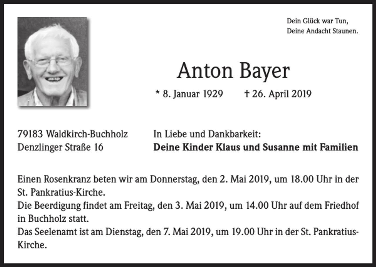 <p>Dein Glück war Tun,<br />Deine Andacht Staunen.</p><p>Anton Bayer<br />* 8. Januar 1929 † 26. April 2019</p><p>79183 Waldkirch-Buchholz<br />Denzlinger Straße 16</p><p>In Liebe und Dankbarkeit:<br />Deine Kinder Klaus und Susanne mit Familien</p><p>Einen Rosenkranz beten wir am Donnerstag, den 2. Mai 2019, um 18.00 Uhr in der<br />St. Pankratius-Kirche.<br />Die Beerdigung findet am Freitag, den 3. Mai 2019, um 14.00 Uhr auf dem ­Friedhof<br />in Buchholz statt.<br />Das Seelenamt ist am Dienstag, den 7. Mai 2019, um 19.00 Uhr in der St. Pank­ratiusKirche.</p>