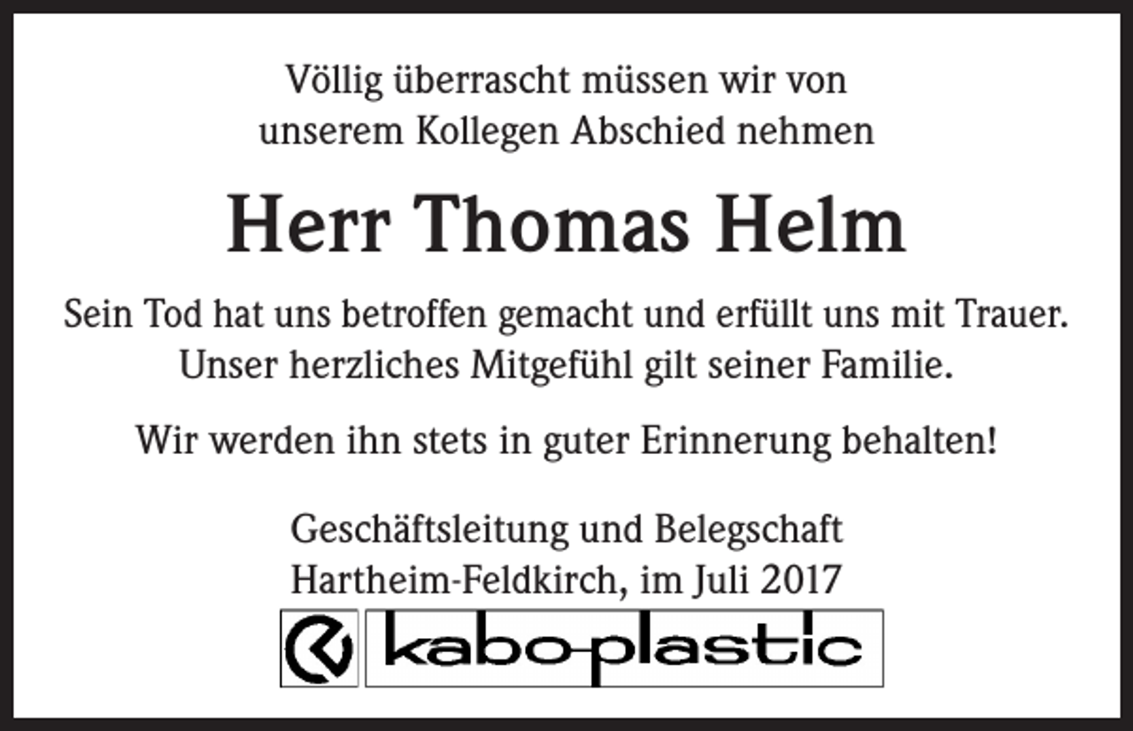 <p>Völlig überrascht müssen wir von<br />unserem Kollegen Abschied nehmen</p><p>Herr Thomas Helm<br />Sein Tod hat uns betroffen gemacht und erfüllt uns mit Trauer.<br />Unser herzliches Mitgefühl gilt seiner Familie.<br />Wir werden ihn stets in guter Erinnerung behalten!<br />Geschäftsleitung und Belegschaft<br />Hartheim-Feldkirch, im Juli 2017</p>