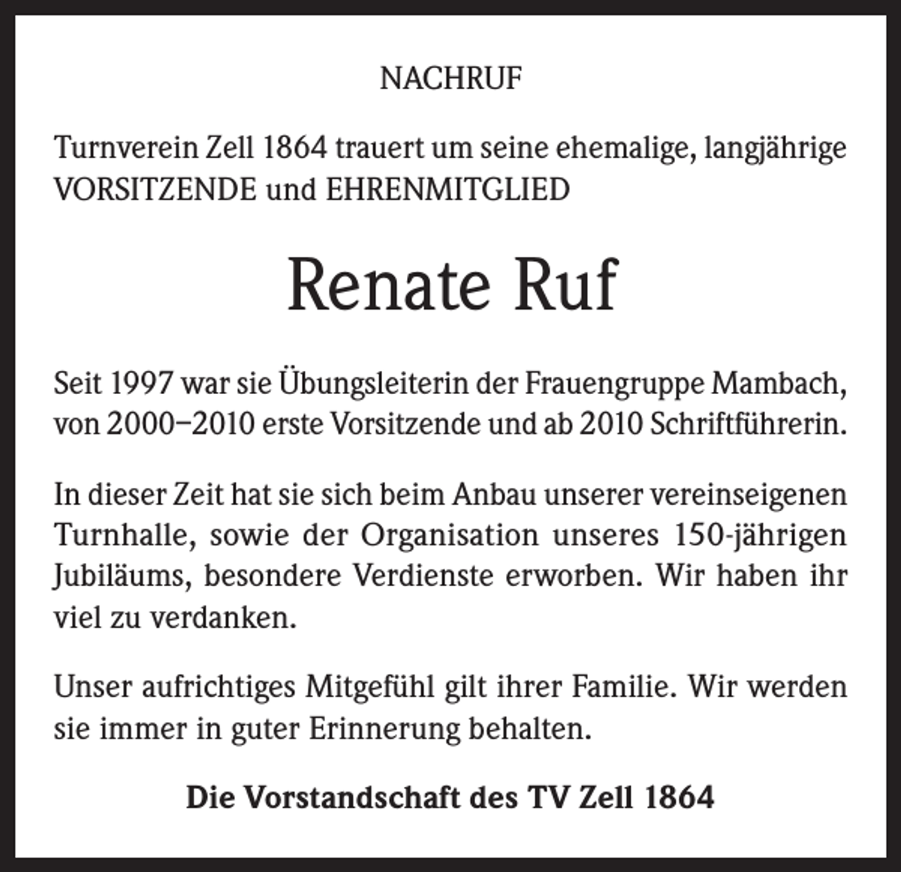 <p>NACHRUF<br />Turnverein Zell 1864 trauert um seine ehemalige, langjährige<br />VORSITZENDE und EHRENMITGLIED</p><p>Renate Ruf<br />Seit 1997 war sie Übungsleiterin der Frauengruppe Mambach,<br />von 2000–2010 erste Vorsitzende und ab 2010 Schriftführerin.<br />In dieser Zeit hat sie sich beim Anbau unserer vereinseigenen<br />Turnhalle, sowie der Organisation unseres 150-jährigen<br />Jubiläums, besondere Verdienste erworben. Wir haben ihr<br />viel zu verdanken.<br />Unser aufrichtiges Mitgefühl gilt ihrer Familie. Wir werden<br />sie immer in guter Erinnerung behalten.<br />Die Vorstandschaft des TV Zell 1864</p>