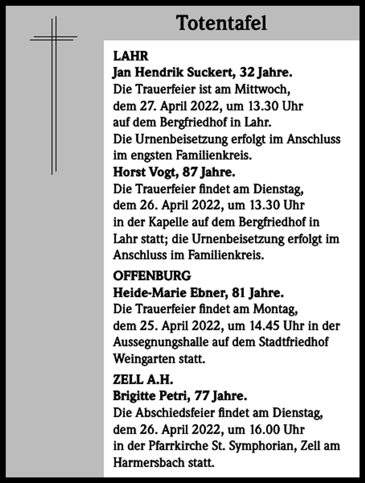 <p>Totentafel<br />Totentafel<br />LAHR<br />Jan Hendrik Suckert, 32 Jahre.<br />Die Trauerfeier ist am Mittwoch,<br />dem 27. April 2022, um 13.30 Uhr<br />auf dem Bergfriedhof in Lahr.<br />Die Urnenbeisetzung erfolgt im Anschluss<br />im engsten Familienkreis.<br />Horst Vogt, 87 Jahre.<br />Die Trauerfeier findet am Dienstag,<br />dem 26. April 2022, um 13.30 Uhr<br />in der Kapelle auf dem Bergfriedhof in<br />Lahr statt; die Urnenbeisetzung erfolgt im<br />Anschluss im Familienkreis.<br />OFFENBURG<br />Heide-Marie Ebner, 81 Jahre.<br />Die Trauerfeier findet am Montag,<br />dem 25. April 2022, um 14.45 Uhr in der<br />Aussegnungshalle auf dem Stadtfriedhof<br />Weingarten statt.<br />ZELL A.H.<br />Brigitte Petri, 77 Jahre.<br />Die Abschiedsfeier findet am Dienstag,<br />dem 26. April 2022, um 16.00 Uhr<br />in der Pfarrkirche St. Symphorian, Zell am<br />Harmersbach statt.</p>