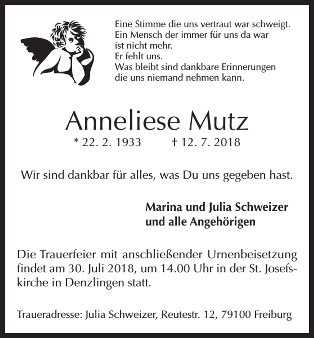 <p>Eine Stimme die uns vertraut war schweigt.<br />Ein Mensch der immer für uns da war<br />ist nicht mehr.<br />Er fehlt uns.<br />Was bleibt sind dankbare Erinnerungen<br />die uns niemand nehmen kann.</p><p>Anneliese Mutz<br />* 22. 2. 1933</p><p>† 12. 7. 2018</p><p>Wir sind dankbar für alles, was Du uns gegeben hast.<br />Marina und Julia Schweizer<br />und alle Angehörigen<br />Die Trauerfeier mit anschließender Urnenbeisetzung<br />findet am 30. Juli 2018, um 14.00 Uhr in der St. Josefskirche in Denzlingen statt.<br />Traueradresse: Julia Schweizer, Reutestr. 12, 79100 Freiburg</p>