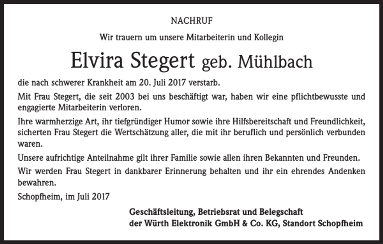 <p>NACHRUF<br />Wir trauern um unsere Mitarbeiterin und Kollegin</p><p>Elvira Stegert geb. Mühlbach<br />die nach schwerer Krankheit am 20. Juli 2017 verstarb.<br />Mit Frau Stegert, die seit 2003 bei uns beschäftigt war, haben wir eine pflichtbewusste und<br />engagierte Mitarbeiterin verloren.<br />Ihre warmherzige Art, ihr tiefgründiger Humor sowie ihre Hilfsbereitschaft und Freundlichkeit,<br />sicherten Frau Stegert die Wertschätzung aller, die mit ihr beruflich und persönlich verbunden<br />waren.<br />Unsere aufrichtige Anteilnahme gilt ihrer Familie sowie allen ihren Bekannten und Freunden.<br />Wir werden Frau Stegert in dankbarer Erinnerung behalten und ihr ein ehrendes Andenken<br />bewahren.<br />Schopfheim, im Juli 2017<br />Geschäftsleitung, Betriebsrat und Belegschaft<br />der Würth Elektronik GmbH &amp; Co. KG, Standort Schopfheim</p>