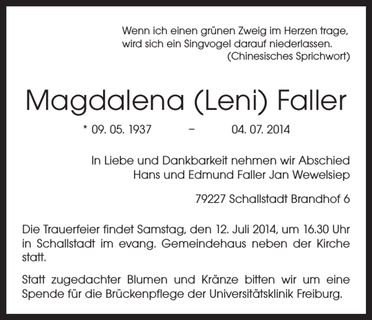 <p>Wenn ich einen grünen Zweig im Herzen trage,<br />wird sich ein Singvogel darauf niederlassen.</p><p>(Chinesisches Sprichwort)</p><p>Magdalena (Leni) Faller<br />* 09. 05. 1937 – 04. 07. 2014<br />In Liebe und Dankbarkeit nehmen wir Abschied<br />Hans und Edmund Faller Jan Wewelsiep<br />79227 Schallstadt Brandhof 6<br />Die Trauerfeier findet Samstag, den 12. Juli 2014, um 16.30 Uhr<br />in Schallstadt im evang. Gemeindehaus neben der Kirche<br />statt.<br />Statt zugedachter Blumen und Kränze bitten wir um eine<br />Spende für die Brückenpflege der ­Universitätsklinik Freiburg.</p>
