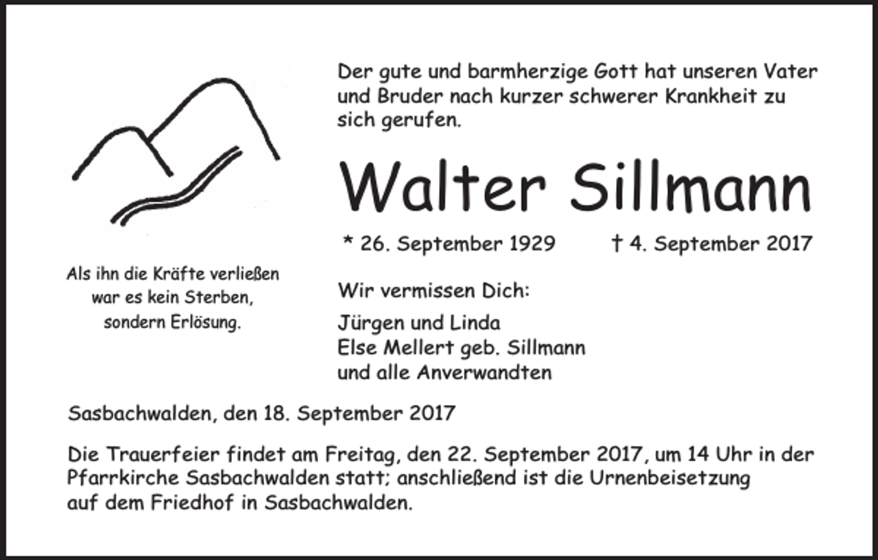 <p>Der gute und barmherzige Gott hat unseren Vater<br />und Bruder nach kurzer schwerer Krankheit zu<br />sich gerufen.</p><p>Walter Sillmann<br />* 26. September 1929<br />Als ihn die Kräfte verließen<br />war es kein Sterben,<br />sondern Erlösung.</p><p>† 4. September 2017</p><p>Wir vermissen Dich:<br />Jürgen und Linda<br />Else Mellert geb. Sillmann<br />und alle Anverwandten</p><p>Sasbachwalden, den 18. September 2017<br />Die Trauerfeier findet am Freitag, den 22. September 2017, um 14 Uhr in der<br />Pfarrkirche Sasbachwalden statt; anschließend ist die Urnenbeisetzung<br />auf dem Friedhof in Sasbachwalden.</p>