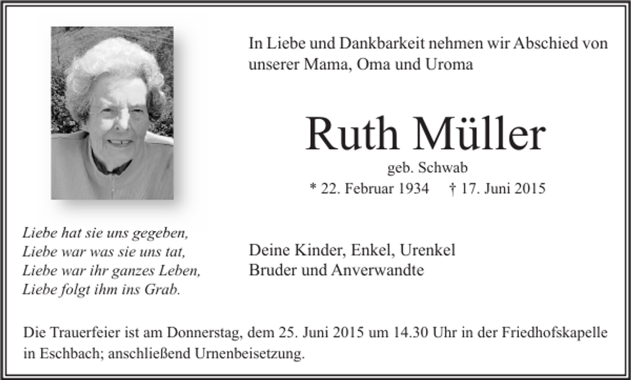 <p>In Liebe und Dankbarkeit nehmen wir Abschied von<br />unserer Mama, Oma und Uroma</p><p>Ruth Müller</p><p>geb. Schwab<br />* 22. Februar 1934 † 17. Juni 2015</p><p>Liebe hat sie uns gegeben,<br />Liebe war was sie uns tat,<br />Liebe war ihr ganzes Leben,<br />Liebe folgt ihm ins Grab.</p><p>Deine Kinder, Enkel, Urenkel<br />Bruder und Anverwandte</p><p>Die Trauerfeier ist am Donnerstag, dem 25. Juni 2015 um 14.30 Uhr in der Friedhofskapelle<br />in Eschbach; anschließend Urnenbeisetzung.</p>