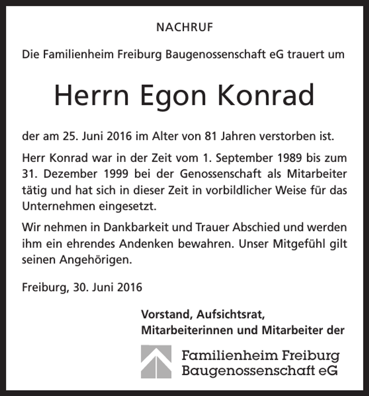 <p>NACHRUF<br />Die Familienheim Freiburg Baugenossenschaft eG trauert um</p><p>Herrn Egon Konrad<br />der am 25. Juni 2016 im Alter von 81 Jahren verstorben ist.<br />Herr Konrad war in der Zeit vom 1. September 1989 bis zum<br />31. Dezember 1999 bei der Genossenschaft als Mitarbeiter<br />tätig und hat sich in dieser Zeit in vorbildlicher Weise für das<br />Unternehmen eingesetzt.<br />Wir nehmen in Dankbarkeit und Trauer Abschied und werden<br />ihm ein ehrendes Andenken bewahren. Unser Mitgefühl gilt<br />seinen Angehörigen.<br />Freiburg, 30. Juni 2016<br />orstand, Aufsichtsrat,<br />V<br />Mitarbeiterinnen und Mitarbeiter der</p><p>Familienheim Freiburg<br />Baugenossenschaft eG</p>