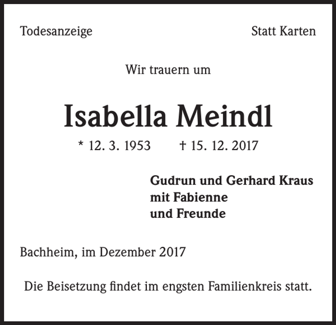 <p>Todesanzeige</p><p>Statt Karten<br />Wir trauern um</p><p>Isabella Meindl<br />* 12. 3. 1953 † 15. 12. 2017<br />Gudrun und Gerhard Kraus<br />mit Fabienne<br />und Freunde<br />Bachheim, im Dezember 2017<br />Die Beisetzung findet im engsten Familienkreis statt.</p>