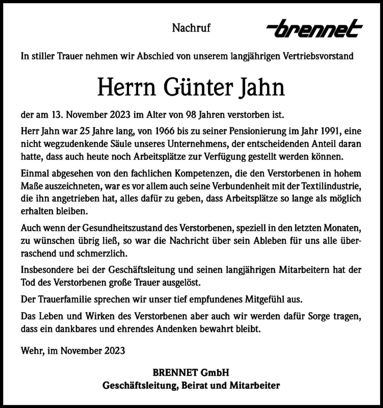 <p>Nachruf<br />In stiller Trauer nehmen wir Abschied von unserem langjährigen Vertriebsvorstand</p><p>Herrn Günter Jahn<br />der am 13. November 2023 im Alter von 98 Jahren verstorben ist.<br />Herr Jahn war 25 Jahre lang, von 1966 bis zu seiner Pensionierung im Jahr 1991, eine<br />nicht wegzudenkende Säule unseres Unternehmens, der entscheidenden Anteil daran<br />hatte, dass auch heute noch Arbeitsplätze zur Verfügung gestellt werden können.<br />Einmal abgesehen von den fachlichen Kompetenzen, die den Verstorbenen in hohem<br />Maße auszeichneten, war es vor allem auch seine Verbundenheit mit der Textilindustrie,<br />die ihn angetrieben hat, alles dafür zu geben, dass Arbeitsplätze so lange als möglich<br />erhalten bleiben.<br />Auch wenn der Gesundheitszustand des Verstorbenen, speziell in den letzten Monaten,<br />zu wünschen übrig ließ, so war die Nachricht über sein Ableben für uns alle überraschend und schmerzlich.<br />Insbesondere bei der Geschäftsleitung und seinen langjährigen Mitarbeitern hat der<br />Tod des Verstorbenen große Trauer ausgelöst.<br />Der Trauerfamilie sprechen wir unser tief empfundenes Mitgefühl aus.<br />Das Leben und Wirken des Verstorbenen aber auch wir werden dafür Sorge tragen,<br />dass ein dankbares und ehrendes Andenken bewahrt bleibt.<br />Wehr, im November 2023<br />BRENNET GmbH<br />Geschäftsleitung, Beirat und Mitarbeiter</p>
