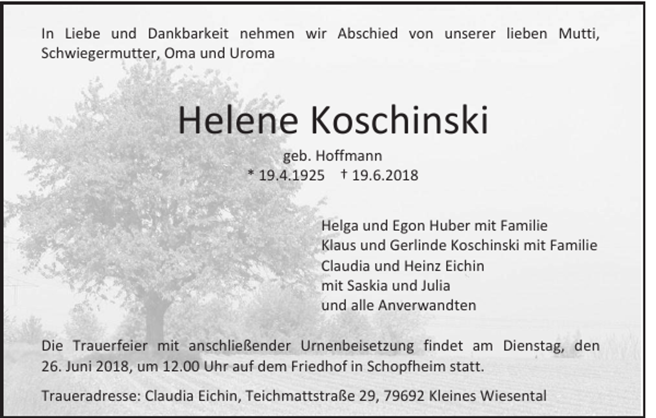 <p>In Liebe und Dankbarkeit nehmen wir Abschied von unserer lieben Mutti,<br />Schwiegermutter, Oma und Uroma</p><p>Helene Koschinski<br />geb. Hoffmann<br />* 19.4.1925 † 19.6.2018<br />Helga und Egon Huber mit Familie<br />Klaus und Gerlinde Koschinski mit Familie<br />Claudia und Heinz Eichin<br />mit Saskia und Julia<br />und alle Anverwandten<br />Die Trauerfeier mit anschließender Urnenbeisetzung findet am Dienstag, den<br />26. Juni 2018, um 12.00 Uhr auf dem Friedhof in Schopfheim statt.<br />Traueradresse: Claudia Eichin, Teichmattstraße 29, 79692 Kleines Wiesental</p>