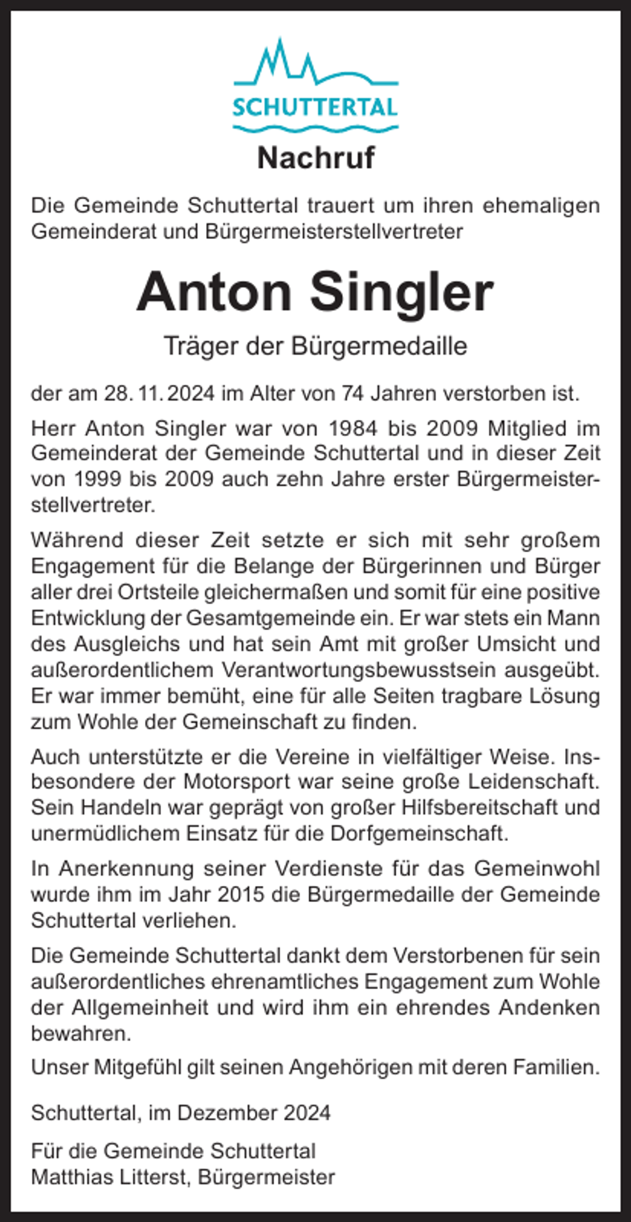<p>Nachruf<br />Die Gemeinde Schuttertal trauert um ihren ehemaligen<br />Gemeinderat und Bürgermeisterstellvertreter</p><p>Anton Singler<br />Träger der Bürgermedaille</p><p>der am 28. 11. 2024 im Alter von 74 Jahren verstorben ist.<br />Herr Anton Singler war von 1984 bis 2009 Mitglied im<br />Gemeinderat der Gemeinde Schuttertal und in dieser Zeit<br />von 1999 bis 2009 auch zehn Jahre erster Bürgermeisterstellvertreter.<br />Während dieser Zeit setzte er sich mit sehr großem<br />Engagement für die Belange der Bürgerinnen und Bürger<br />aller drei Ortsteile gleichermaßen und somit für eine positive<br />Entwicklung der Gesamtgemeinde ein. Er war stets ein Mann<br />des Ausgleichs und hat sein Amt mit großer Umsicht und<br />außerordentlichem Verantwortungsbewusstsein ausgeübt.<br />Er war immer bemüht, eine für alle Seiten tragbare Lösung<br />zum Wohle der Gemeinschaft zu finden.<br />Auch unterstützte er die Vereine in vielfältiger Weise. Insbesondere der Motorsport war seine große Leidenschaft.<br />Sein Handeln war geprägt von großer Hilfsbereitschaft und<br />unermüdlichem Einsatz für die Dorfgemeinschaft.<br />In Anerkennung seiner Verdienste für das Gemeinwohl<br />wurde ihm im Jahr 2015 die Bürgermedaille der Gemeinde<br />Schuttertal verliehen.<br />Die Gemeinde Schuttertal dankt dem Verstorbenen für sein<br />außerordentliches ehrenamtliches Engagement zum Wohle<br />der Allgemeinheit und wird ihm ein ehrendes Andenken<br />bewahren.<br />Unser Mitgefühl gilt seinen Angehörigen mit deren Familien.<br />Schuttertal, im Dezember 2024<br />Für die Gemeinde Schuttertal<br />Matthias Litterst, Bürgermeister</p>