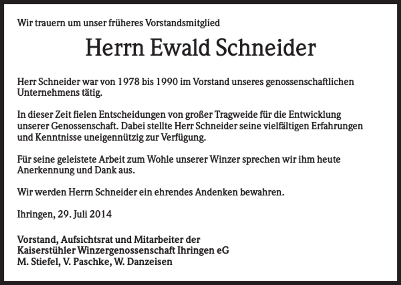 <p>Wir trauern um unser früheres Vorstandsmitglied</p><p>Herrn Ewald Schneider<br />Herr Schneider war von 1978 bis 1990 im Vorstand unseres genossenschaftlichen<br />Unternehmens tätig.<br />In dieser Zeit fielen Entscheidungen von großer Tragweide für die Entwicklung<br />unserer Genossenschaft. Dabei stellte Herr Schneider seine vielfältigen Erfahrungen<br />und Kenntnisse uneigennützig zur Verfügung.<br />Für seine geleistete Arbeit zum Wohle unserer Winzer sprechen wir ihm heute<br />Anerkennung und Dank aus.<br />Wir werden Herrn Schneider ein ehrendes Andenken bewahren.<br />Ihringen, 29. Juli 2014<br />Vorstand, Aufsichtsrat und Mitarbeiter der<br />Kaiserstühler Winzergenossenschaft Ihringen eG<br />M. Stiefel, V. Paschke, W. Danzeisen</p>