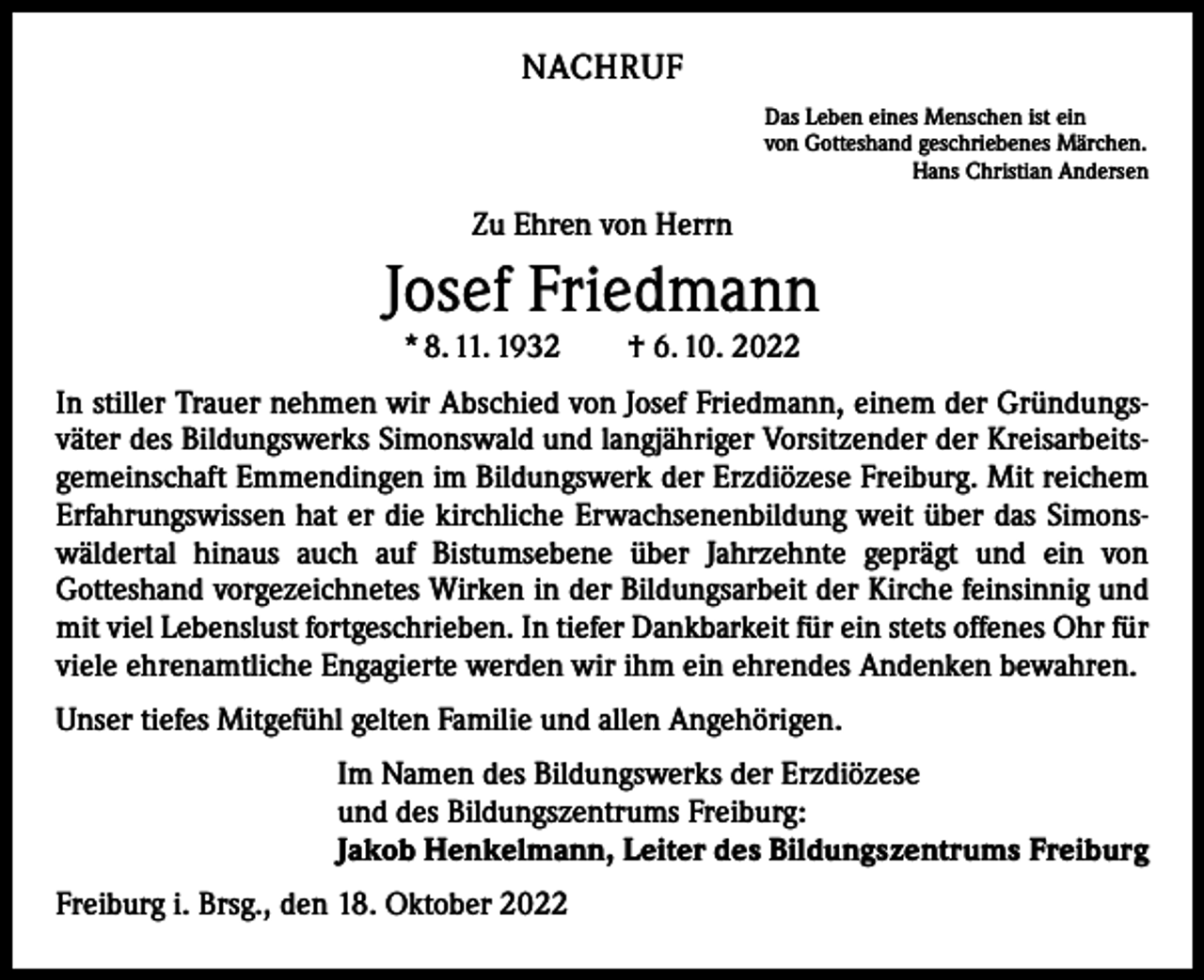 <p>NACHRUF<br />Das Leben eines Menschen ist ein<br />von Gotteshand geschriebenes Märchen.</p><p>Hans Christian Andersen</p><p>Zu Ehren von Herrn</p><p>Josef Friedmann<br />* 8. 11. 1932 † 6. 10. 2022</p><p>In stiller Trauer nehmen wir Abschied von Josef Friedmann, einem der Gründungsväter des Bildungswerks Simonswald und langjähriger Vorsitzender der Kreisarbeitsgemeinschaft Emmendingen im Bildungswerk der Erzdiözese Freiburg. Mit reichem<br />Erfahrungswissen hat er die kirchliche Erwachsenenbildung weit über das Simonswäldertal hinaus auch auf Bistums­ebene über Jahrzehnte geprägt und ein von<br />­Gotteshand vorgezeichnetes Wirken in der Bildungsarbeit der Kirche feinsinnig und<br />mit viel Lebenslust fortgeschrieben. In tiefer Dankbarkeit für ein stets offenes Ohr für<br />viele ehrenamtliche Engagierte werden wir ihm ein ehrendes Andenken bewahren.<br />Unser tiefes Mitgefühl gelten Familie und allen Angehörigen.<br />Im Namen des Bildungswerks der Erzdiözese<br />und des Bildungszentrums Freiburg:<br />Jakob Henkelmann, Leiter des Bildungszentrums Freiburg<br />Freiburg i. Brsg., den 18. Oktober 2022</p>
