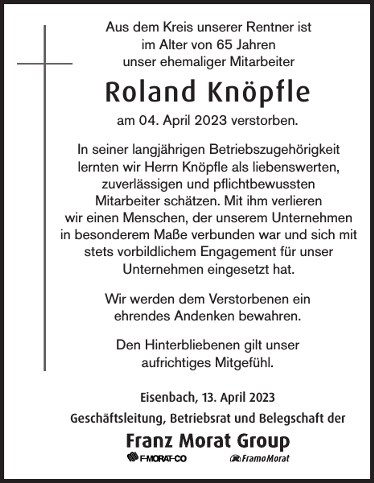 <p>Aus dem Kreis unserer Rentner ist<br />im Alter von 65 Jahren<br />unser ehemaliger Mitarbeiter</p><p>Roland Knöpfle<br />am 04. April 2023 verstorben.<br />In seiner langjährigen Betriebszugehörigkeit<br />lernten wir Herrn Knöpfle als liebenswerten,<br />zuverlässigen und pflichtbewussten<br />Mitarbeiter schätzen. Mit ihm verlieren<br />wir einen Menschen, der unserem Unternehmen<br />in besonderem Maße verbunden war und sich mit<br />stets vorbildlichem Engagement für unser<br />Unternehmen eingesetzt hat.<br />Wir werden dem Verstorbenen ein<br />ehrendes Andenken bewahren.<br />Den Hinterbliebenen gilt unser<br />aufrichtiges Mitgefühl.<br />Eisenbach, 13. April 2023<br />Geschäftsleitung, Betriebsrat und Belegschaft der</p>