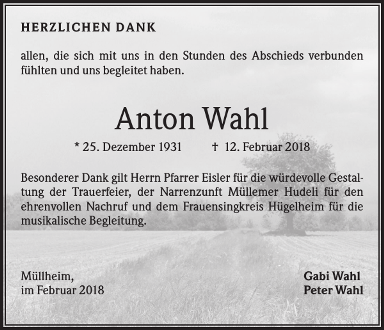 <p>HER Z L ICHEN DANK<br />allen, die sich mit uns in den Stunden des Abschieds verbunden<br />fühlten und uns begleitet haben.</p><p>Anton Wahl<br />* 25. Dezember 1931</p><p>† 12. Februar 2018</p><p>Besonderer Dank gilt Herrn Pfarrer Eisler für die würdevolle Gestaltung der Trauerfeier, der Narrenzunft Müllemer Hudeli für den<br />ehrenvollen Nachruf und dem Frauensingkreis Hügelheim für die<br />musikalische Begleitung.</p><p>Müllheim,<br />im Februar 2018</p><p>Gabi Wahl<br />Peter Wahl</p>
