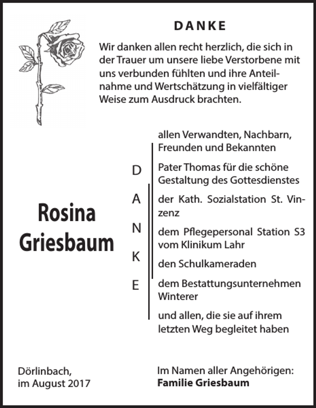 <p>DANKE<br />Wir danken allen recht herzlich, die sich in<br />der Trauer um unsere liebe Verstorbene mit<br />uns verbunden fühlten und ihre Anteilnahme und Wertschätzung in vielfältiger<br />Weise zum Ausdruck brachten.<br />allen Verwandten, Nachbarn,<br />Freunden und Bekannten</p><p>Rosina<br />Griesbaum</p><p>D</p><p>Pater Thomas für die schöne<br />Gestaltung des Gottesdienstes</p><p>A</p><p>der Kath. Sozialstation St. Vinzenz</p><p>N<br />K<br />E</p><p>dem Pflegepersonal Station S3<br />vom Klinikum Lahr<br />den Schulkameraden<br />dem Bestattungsunternehmen<br />Winterer<br />und allen, die sie auf ihrem<br />letzten Weg begleitet haben</p><p>Dörlinbach,<br />im August 2017</p><p>Im Namen aller Angehörigen:<br />Familie Griesbaum</p>