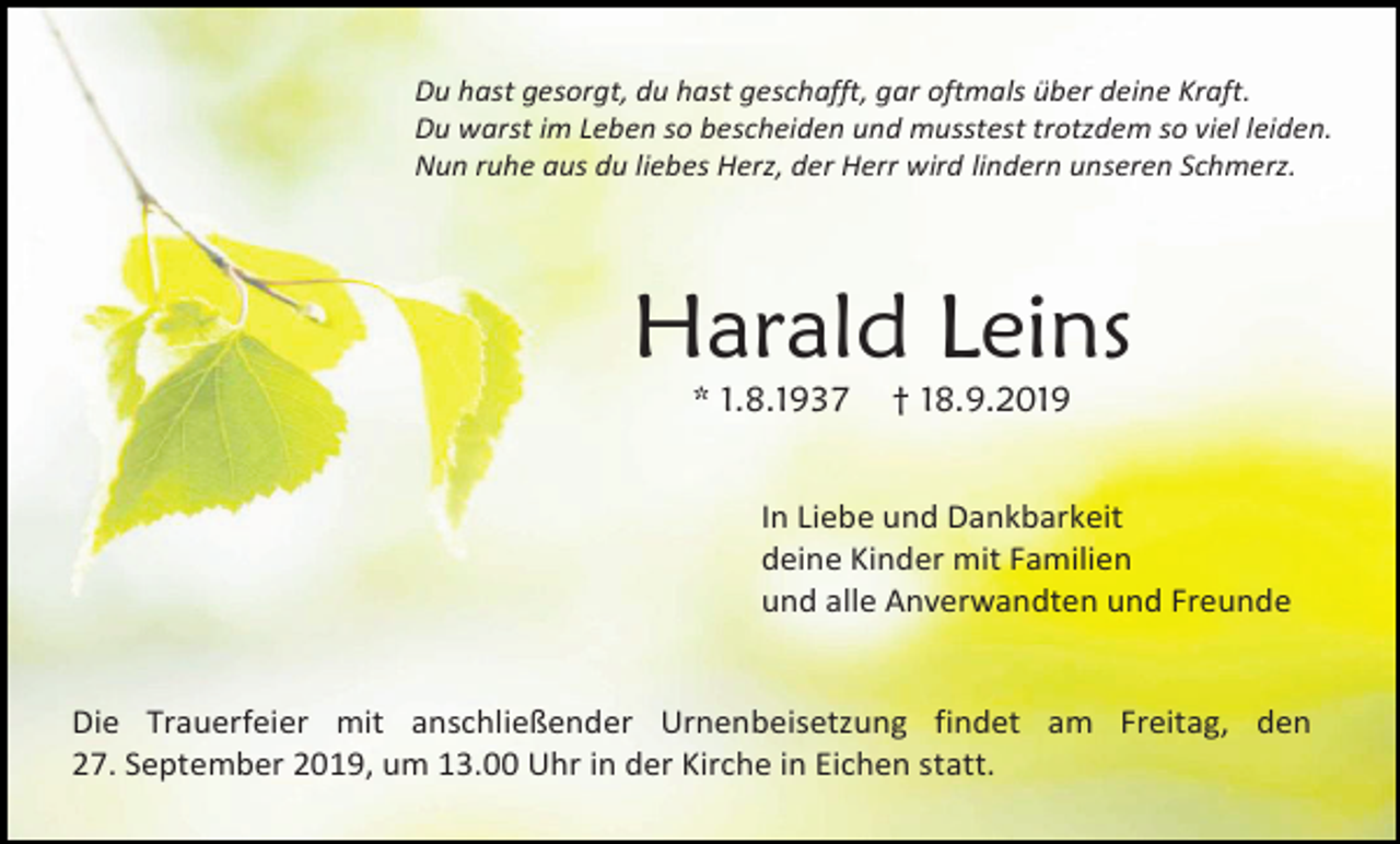 <p>Du hast gesorgt, du hast geschafft, gar oftmals über deine Kraft.<br />Du warst im Leben so bescheiden und musstest trotzdem so viel leiden.<br />Nun ruhe aus du liebes Herz, der Herr wird lindern unseren Schmerz.</p><p>Harald Leins<br />* 1.8.1937</p><p>† 18.9.2019</p><p>In Liebe und Dankbarkeit<br />deine Kinder mit Familien<br />und alle Anverwandten und Freunde</p><p>Die Trauerfeier mit anschließender Urnenbeisetzung findet am Freitag, den<br />27. September 2019, um 13.00 Uhr in der Kirche in Eichen statt.</p>