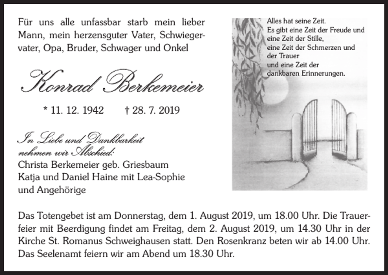 <p>Für uns alle unfassbar starb mein lieber<br />Mann, mein herzensguter Vater, Schwiegervater, Opa, Bruder, Schwager und Onkel</p><p>Konrad Berkemeier</p><p>Alles hat seine Zeit.<br />Es gibt eine Zeit der Freude und<br />eine Zeit der Stille,<br />eine Zeit der Schmerzen und<br />der Trauer<br />und eine Zeit der<br />dankbaren Erinnerungen.</p><p>* 11. 12. 1942 † 28. 7. 2019</p><p>In Liebe und Dankbarkeit<br />nehmen wir Abschied:</p><p>Christa Berkemeier geb. Griesbaum<br />Katja und Daniel Haine mit Lea-Sophie<br />und Angehörige<br />Das Totengebet ist am Donnerstag, dem 1. August 2019, um 18.00 Uhr. Die Trauerfeier mit Beerdigung findet am Freitag, dem 2. August 2019, um 14.30 Uhr in der<br />Kirche St. Romanus Schweighausen statt. Den Rosenkranz beten wir ab 14.00 Uhr.<br />Das Seelenamt feiern wir am Abend um 18.30 Uhr.</p>