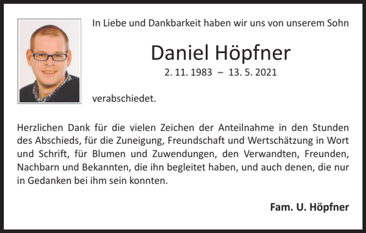 <p>In Liebe und Dankbarkeit haben wir uns von unserem Sohn</p><p>Daniel Höpfner<br />2. 11. 1983 – 13. 5. 2021</p><p>verabschiedet.<br />Herzlichen Dank für die vielen Zeichen der Anteilnahme in den Stunden<br />des Abschieds, für die Zuneigung, Freundschaft und Wertschätzung in Wort<br />und Schrift, für Blumen und Zuwendungen, den Verwandten, ­Freunden,<br />Nachbarn und Bekannten, die ihn begleitet haben, und auch ­denen, die nur<br />in Gedanken bei ihm sein konnten.</p><p>Fam. U. Höpfner</p>