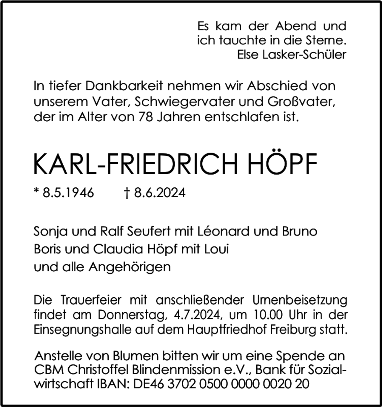 <p>Es kam der Abend und<br />ich tauchte in die Sterne.<br />Else Lasker-Schüler</p><p>In tiefer Dankbarkeit nehmen wir Abschied von<br />unserem Vater, Schwiegervater und Großvater,<br />der im Alter von 78 Jahren entschlafen ist.</p><p>KARL-FRIEDRICH HÖPF<br />* 8.5.1946</p><p>† 8.6.2024</p><p>Sonja und Ralf Seufert mit Léonard und Bruno<br />Boris und Claudia Höpf mit Loui<br />und alle Angehörigen<br />Die Trauerfeier mit anschließender Urnenbeisetzung<br />findet am Donnerstag, 4.7.2024, um 10.00 Uhr in der<br />Einsegnungshalle auf dem Hauptfriedhof Freiburg statt.<br />Anstelle von Blumen bitten wir um eine Spende an<br />CBM Christoffel Blindenmission e.V., Bank für Sozialwirtschaft IBAN: DE46 3702 05</p>