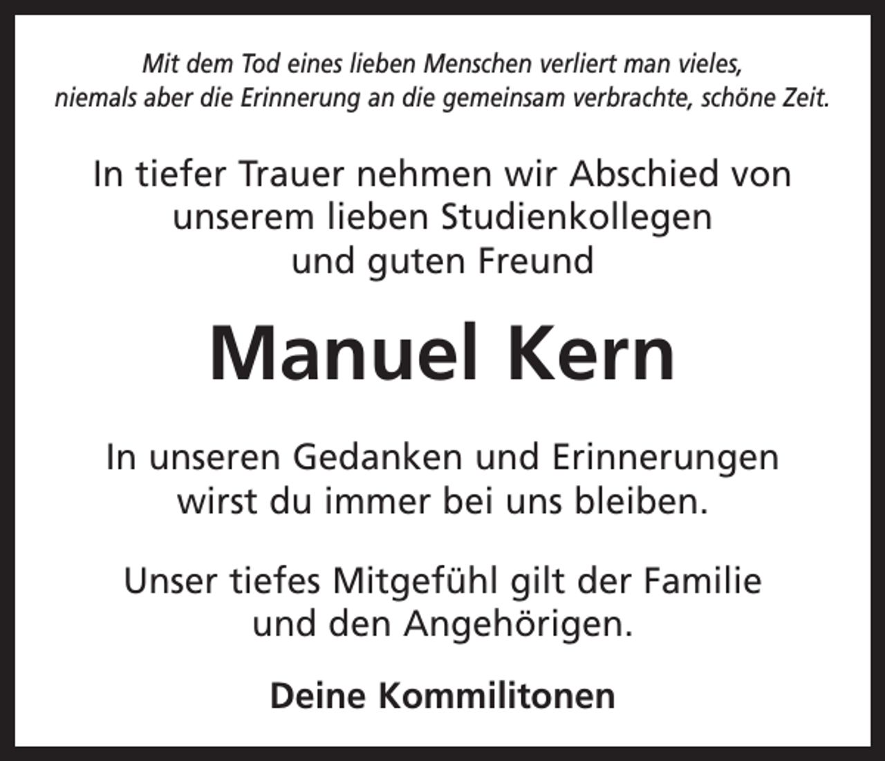<p>Mit dem Tod eines lieben Menschen verliert man vieles,<br />niemals aber die Erinnerung an die gemeinsam verbrachte, schöne Zeit.</p><p>In tiefer Trauer nehmen wir Abschied von<br />unserem lieben Studienkollegen<br />und guten Freund</p><p>Manuel Kern<br />In unseren Gedanken und Erinnerungen<br />wirst du immer bei uns bleiben.<br />Unser tiefes Mitgefühl gilt der Familie<br />und den Angehörigen.<br />Deine Kommilitonen</p>
