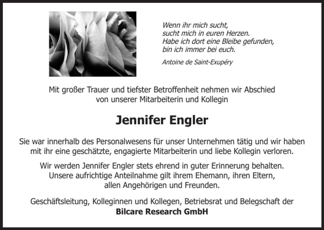 <p>Wenn ihr mich sucht,<br />sucht mich in euren Herzen.<br />Habe ich dort eine Bleibe gefunden,<br />bin ich immer bei euch.<br />Antoine de Saint-Exupéry</p><p>Mit großer Trauer und tiefster Betroffenheit nehmen wir Abschied<br />von unserer Mitarbeiterin und Kollegin</p><p>Jennifer Engler<br />Sie war innerhalb des Personalwesens für unser Unternehmen tätig und wir haben<br />mit ihr eine geschätzte, engagierte Mitarbeiterin und liebe Kollegin verloren.<br />Wir werden Jennifer Engler stets ehrend in guter Erinnerung behalten.<br />Unsere aufrichtige Anteilnahme gilt ihrem Ehemann, ihren Eltern,<br />allen Angehörigen und Freunden.<br />Geschäftsleitung, Kolleginnen und Kollegen, Betriebsrat und Belegschaft der<br />Bilcare Research GmbH</p>