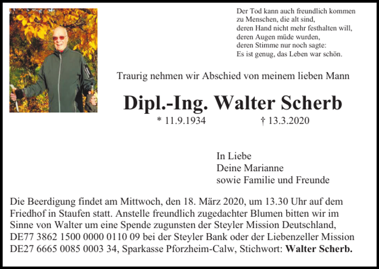 <p>Der Tod kann auch freundlich kommen<br />zu Menschen, die alt sind,<br />deren Hand nicht mehr festhalten will,<br />deren Augen müde wurden,<br />deren Stimme nur noch sagte:<br />Es ist genug, das Leben war schön.</p><p>Traurig nehmen wir Abschied von meinem lieben Mann</p><p>Dipl.-Ing. Walter Scherb<br />* 11.9.1934</p><p>† 13.3.2020</p><p>In Liebe<br />Deine Marianne<br />sowie Familie und Freunde<br />Die Beerdigung findet am Mittwoch, den 18. März 2020, um 13.30 Uhr auf dem<br />Friedhof in Staufen statt. Anstelle freundlich zugedachter Blumen bitten wir im<br />Sinne von Walter um eine Spende zugunsten der Steyler Mission Deutschland,<br />DE77 3862 150119 bei der Steyler Bank oder der Liebenzeller Mission<br />DE27 6665 0085 0004, Sparkasse Pforzheim-Calw, Stichwort: Walter Scherb.</p>