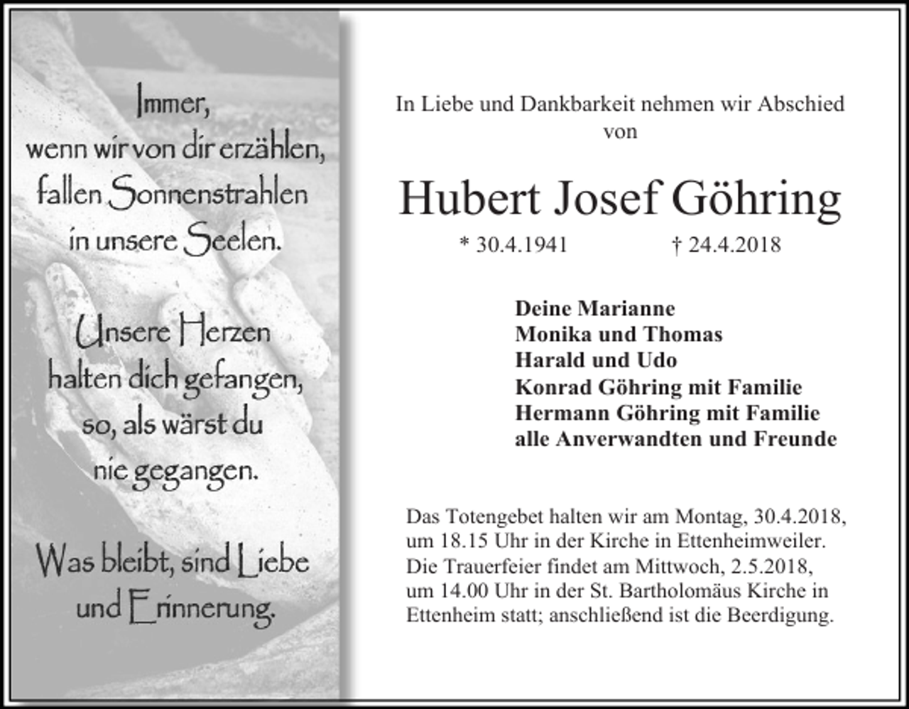 <p>In Liebe und Dankbarkeit nehmen wir Abschied<br />von</p><p>Hubert Josef Göhring<br />* 30.4.1941</p><p>† 24.4.2018</p><p>Deine Marianne<br />Monika und Thomas<br />Harald und Udo<br />Konrad Göhring mit Familie<br />Hermann Göhring mit Familie<br />alle Anverwandten und Freunde<br />Das Totengebet halten wir am Montag, 30.4.2018,<br />um 18.15 Uhr in der Kirche in Ettenheimweiler.<br />Die Trauerfeier findet am Mittwoch, 2.5.2018,<br />um 14.00 Uhr in der St. Bartholomäus Kirche in<br />Ettenheim statt; anschließend ist die Beerdigung.</p>