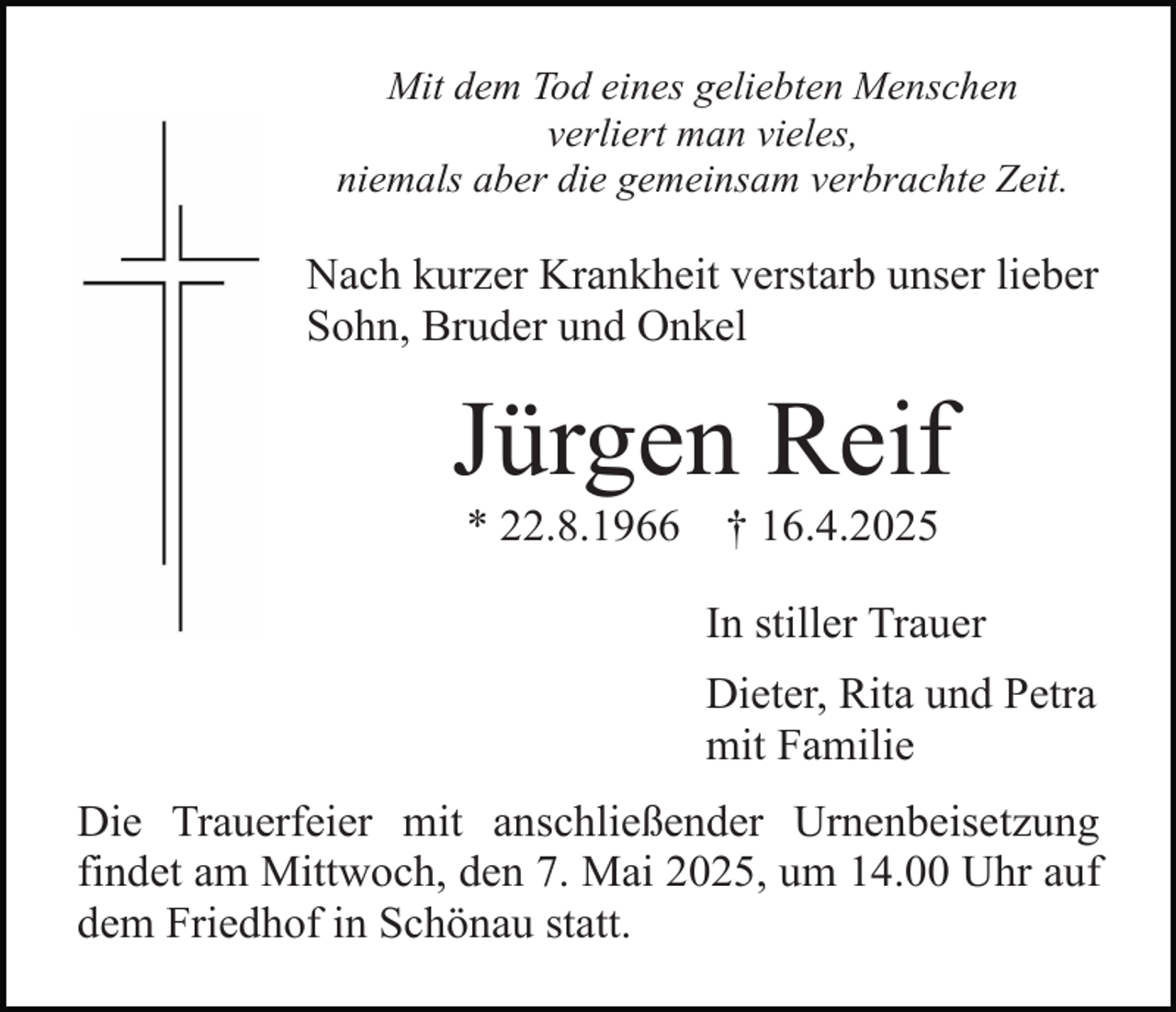 <p>Mit dem Tod eines geliebten Menschen<br />verliert man vieles,<br />niemals aber die gemeinsam verbrachte Zeit.</p><p>Nach kurzer Krankheit verstarb unser lieber<br />Sohn, Bruder und Onkel</p><p>Jürgen Reif<br />* 22.8.1966</p><p>† 16.4.2025</p><p>In stiller Trauer<br />Dieter, Rita und Petra<br />mit Familie<br />Die Trauerfeier mit anschließender Urnenbeisetzung<br />findet am Mittwoch, den 7. Mai 2025, um 14.00 Uhr auf<br />dem Friedhof in Schönau statt.</p>
