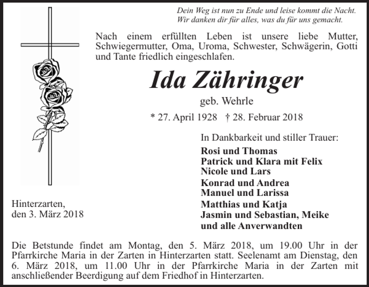 <p>Dein Weg ist nun zu Ende und leise kommt die Nacht.<br />Wir danken dir für alles, was du für uns gemacht.</p><p>Nach einem erfüllten Leben ist unsere liebe Mutter,<br />Schwiegermutter, Oma, Uroma, Schwester, Schwägerin, Gotti<br />und Tante friedlich eingeschlafen.</p><p>Ida Zähringer<br />geb. Wehrle</p><p>* 27. April 1928 † 28. Februar 2018</p><p>Hinterzarten,<br />den 3. März 2018</p><p>In Dankbarkeit und stiller Trauer:<br />Rosi und Thomas<br />Patrick und Klara mit Felix<br />Nicole und Lars<br />Konrad und Andrea<br />Manuel und Larissa<br />Matthias und Katja<br />Jasmin und Sebastian, Meike<br />und alle Anverwandten</p><p>Die Betstunde findet am Montag, den 5. März 2018, um 19.00 Uhr in der<br />Pfarrkirche Maria in der Zarten in Hinterzarten statt. Seelenamt am Dienstag, den<br />6. März 2018, um 11.00 Uhr in der Pfarrkirche Maria in der Zarten mit<br />anschließender Beerdigung auf dem Friedhof in Hinterzarten.</p>