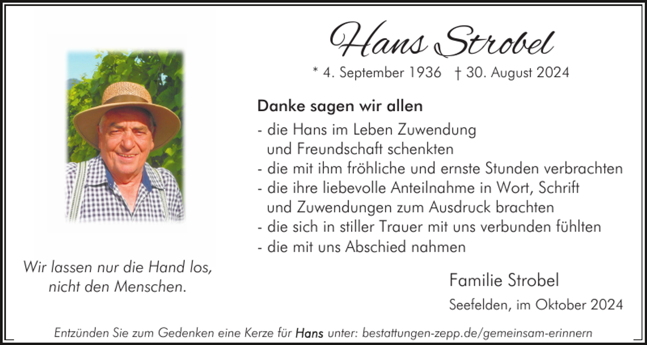 <p>Hans Strobel</p><p>* 4. September 1936 † 30. August 2024</p><p>Danke sagen wir allen<br />- die Hans im Leben Zuwendung<br />und Freundschaft schenkten<br />- die mit ihm fröhliche und ernste Stunden verbrachten<br />- die ihre liebevolle Anteilnahme in Wort, Schrift<br />und Zuwendungen zum Ausdruck brachten<br />- die sich in stiller Trauer mit uns verbunden fühlten<br />- die mit uns Abschied nahmen<br />Wir lassen nur die Hand los,<br />nicht den Menschen.</p><p>Familie Strobel<br />Seefelden, im Oktober 2024</p><p>Entzünden Sie zum Gedenken eine Kerze für</p><p>unter: bestattungen-zepp.de/gemeinsam-erinnern</p>