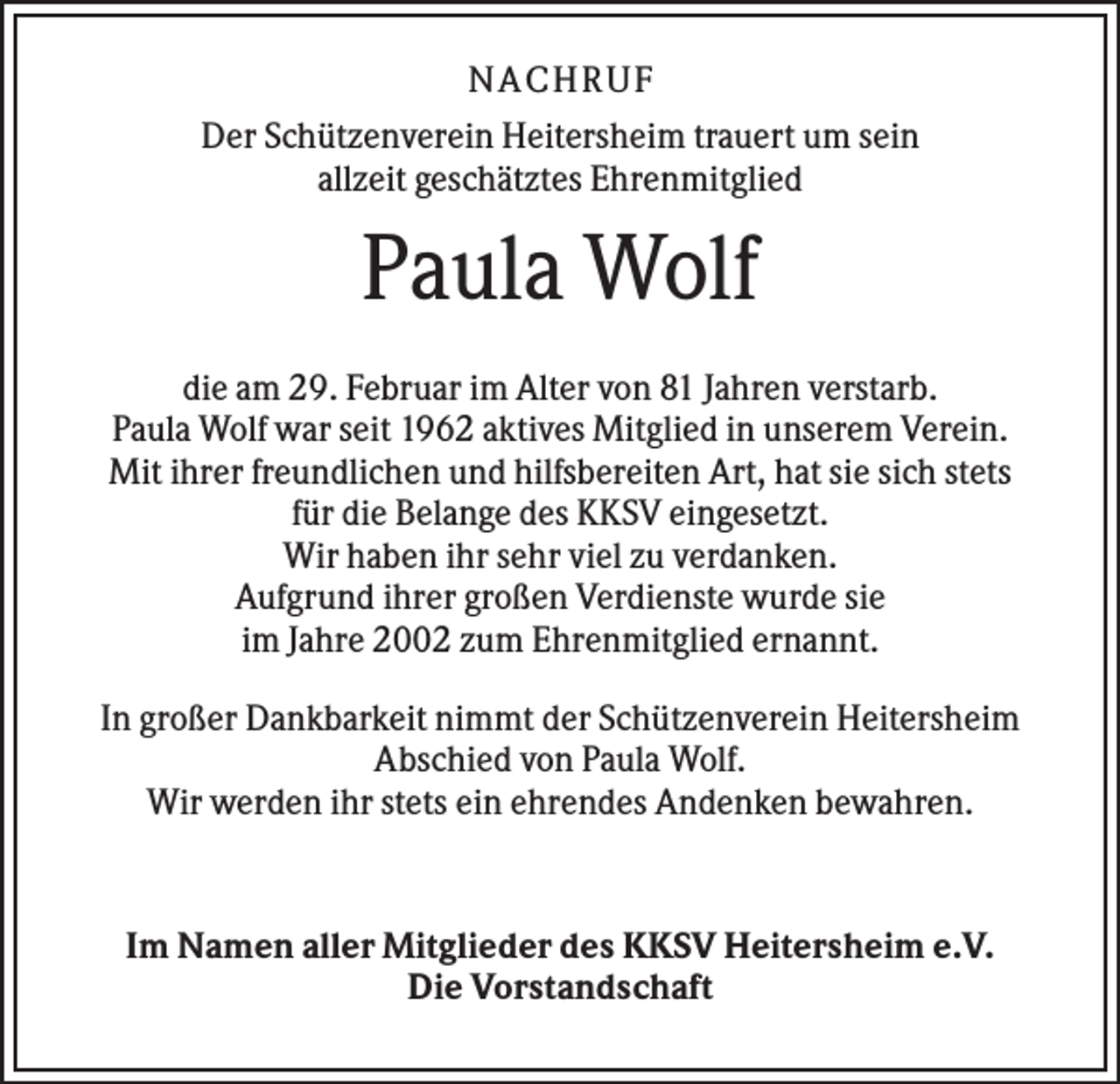 <p>NA CH R U F<br />Der Schützenverein Heitersheim trauert um sein<br />allzeit geschätztes Ehrenmitglied</p><p>Paula Wolf<br />die am 29. Februar im Alter von 81 Jahren verstarb.<br />Paula Wolf war seit 1962 aktives Mitglied in unserem Verein.<br />Mit ihrer freundlichen und hilfsbereiten Art, hat sie sich stets<br />für die Belange des KKSV eingesetzt.<br />Wir haben ihr sehr viel zu verdanken.<br />Aufgrund ihrer großen Verdienste wurde sie<br />im Jahre 2002 zum Ehrenmitglied ernannt.<br />In großer Dankbarkeit nimmt der Schützenverein Heitersheim<br />Abschied von Paula Wolf.<br />Wir werden ihr stets ein ehrendes Andenken bewahren.</p><p>Im Namen aller Mitglieder des KKSV Heitersheim e.V.<br />Die Vorstandschaft</p>