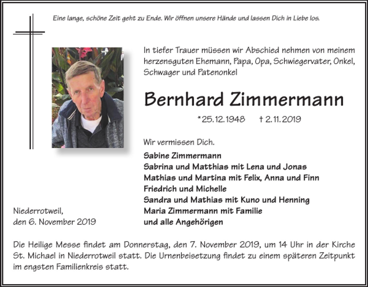 <p>Eine lange, schöne Zeit geht zu Ende. Wir öffnen unsere Hände und lassen Dich in Liebe los.</p><p>In tiefer Trauer müssen wir Abschied nehmen von meinem<br />herzensguten Ehemann, Papa, Opa, Schwiegervater, Onkel,<br />Schwager und Patenonkel</p><p>Bernhard Zimmermann<br />* 25. 12. 1948</p><p>Niederrotweil,<br />den 6. November 2019</p><p>† 2. 11. 2019</p><p>Wir vermissen Dich.<br />Sabine Zimmermann<br />Sabrina und Matthias mit Lena und Jonas<br />Mathias und Martina mit Felix, Anna und Finn<br />Friedrich und Michelle<br />Sandra und Mathias mit Kuno und Henning<br />Maria Zimmermann mit Familie<br />und alle Angehörigen</p><p>Die Heilige Messe findet am Donnerstag, den 7. November 2019, um 14 Uhr in der Kirche<br />St. Michael in Niederrotweil statt. Die Urnenbeisetzung findet zu einem späteren Zeitpunkt<br />im engsten Familienkreis statt.</p>