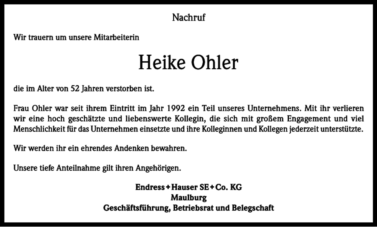 <p>Nachruf<br />Wir trauern um unsere Mitarbeiterin</p><p>Heike Ohler<br />die im Alter von 52 Jahren verstorben ist.<br />Frau Ohler war seit ihrem Eintritt im Jahr 1992 ein Teil unseres Unternehmens. Mit ihr verlieren<br />wir eine hoch geschätzte und liebenswerte Kollegin, die sich mit großem Engagement und viel<br />Menschlichkeit für das Unternehmen einsetzte und ihre Kolleginnen und Kollegen jederzeit unterstützte.<br />Wir werden ihr ein ehrendes Andenken bewahren.<br />Unsere tiefe Anteilnahme gilt ihren Angehörigen.<br />Endress + Hauser SE + Co. KG<br />Maulburg<br />Geschäftsführung, Betriebsrat und Belegschaft</p>