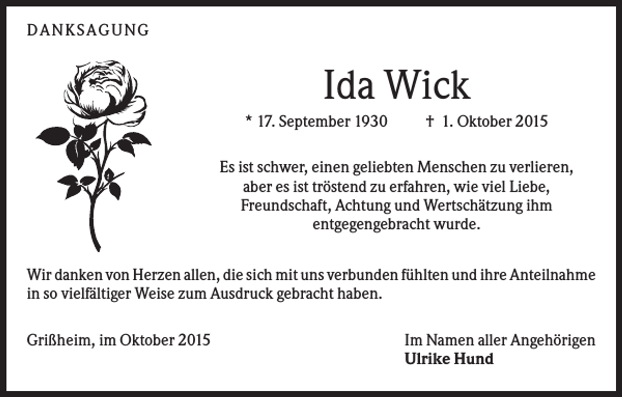 <p>DANKSAGUNG</p><p>Ida Wick<br />* 17. September 1930</p><p>† 1. Oktober 2015</p><p>Es ist schwer, einen geliebten Menschen zu verlieren,<br />aber es ist tröstend zu erfahren, wie viel Liebe,<br />Freundschaft, Achtung und Wertschätzung ihm<br />entgegengebracht wurde.<br />Wir danken von Herzen allen, die sich mit uns verbunden fühlten und ihre Anteilnahme<br />in so vielfältiger Weise zum Ausdruck gebracht haben.<br />Grißheim, im Oktober 2015</p><p>Im Namen aller Angehörigen<br />Ulrike Hund</p>