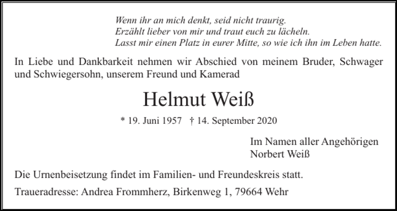 <p>Wenn ihr an mich denkt, seid nicht traurig.<br />Erzählt lieber von mir und traut euch zu lächeln.<br />Lasst mir einen Platz in eurer Mitte, so wie ich ihn im Leben hatte.</p><p>In Liebe und Dankbarkeit nehmen wir Abschied von meinem Bruder, Schwager<br />und Schwiegersohn, unserem Freund und Kamerad</p><p>Helmut Weiß<br />* 19. Juni 1957 † 14. September 2020</p><p>Im Namen aller Angehörigen<br />Norbert Weiß<br />Die Urnenbeisetzung findet im Familien- und Freundeskreis statt.<br />Traueradresse: Andrea Frommherz, Birkenweg 1, 79664 Wehr</p>