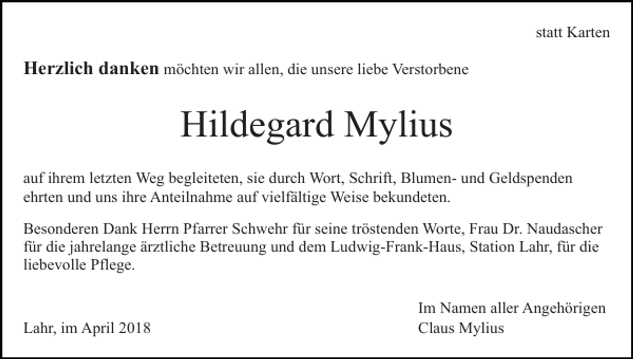 <p>statt Karten</p><p>Herzlich danken möchten wir allen, die unsere liebe Verstorbene</p><p>Hildegard Mylius<br />auf ihrem letzten Weg begleiteten, sie durch Wort, Schrift, Blumen- und Geldspenden<br />ehrten und uns ihre Anteilnahme auf vielfältige Weise bekundeten.<br />Besonderen Dank Herrn Pfarrer Schwehr für seine tröstenden Worte, Frau Dr. Naudascher<br />für die jahrelange ärztliche Betreuung und dem Ludwig-Frank-Haus, Station Lahr, für die<br />liebevolle Pflege.</p><p>Lahr, im April 2018</p><p>Im Namen aller Angehörigen<br />Claus Mylius</p>