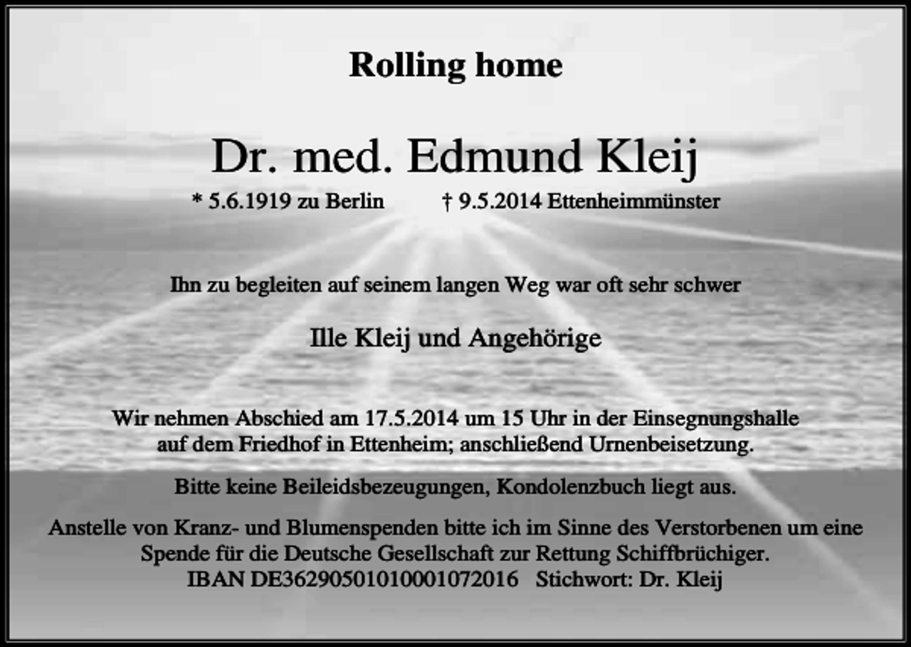 <p>Rolling home</p><p>Dr. med. Edmund Kleij<br />* 5.6.1919 zu Berlin</p><p>† 9.5.2014 Ettenheimmünster</p><p>Ihn zu begleiten auf seinem langen Weg war oft sehr schwer</p><p>Ille Kleij und Angehörige<br />Wir nehmen Abschied am 17.5.2014 um 15 Uhr in der Einsegnungshalle<br />auf dem Friedhof in Ettenheim; anschließend Urnenbeisetzung.<br />Bitte keine Beileidsbezeugungen, Kondolenzbuch liegt aus.<br />Anstelle von Kranz- und Blumenspenden bitte ich im Sinne des Verstorbenen um eine<br />Spende für die Deutsche Gesellschaft zur Rettung Schiffbrüchiger.<br />IBAN DE36290501010001072016 Stichwort: Dr. Kleij</p>