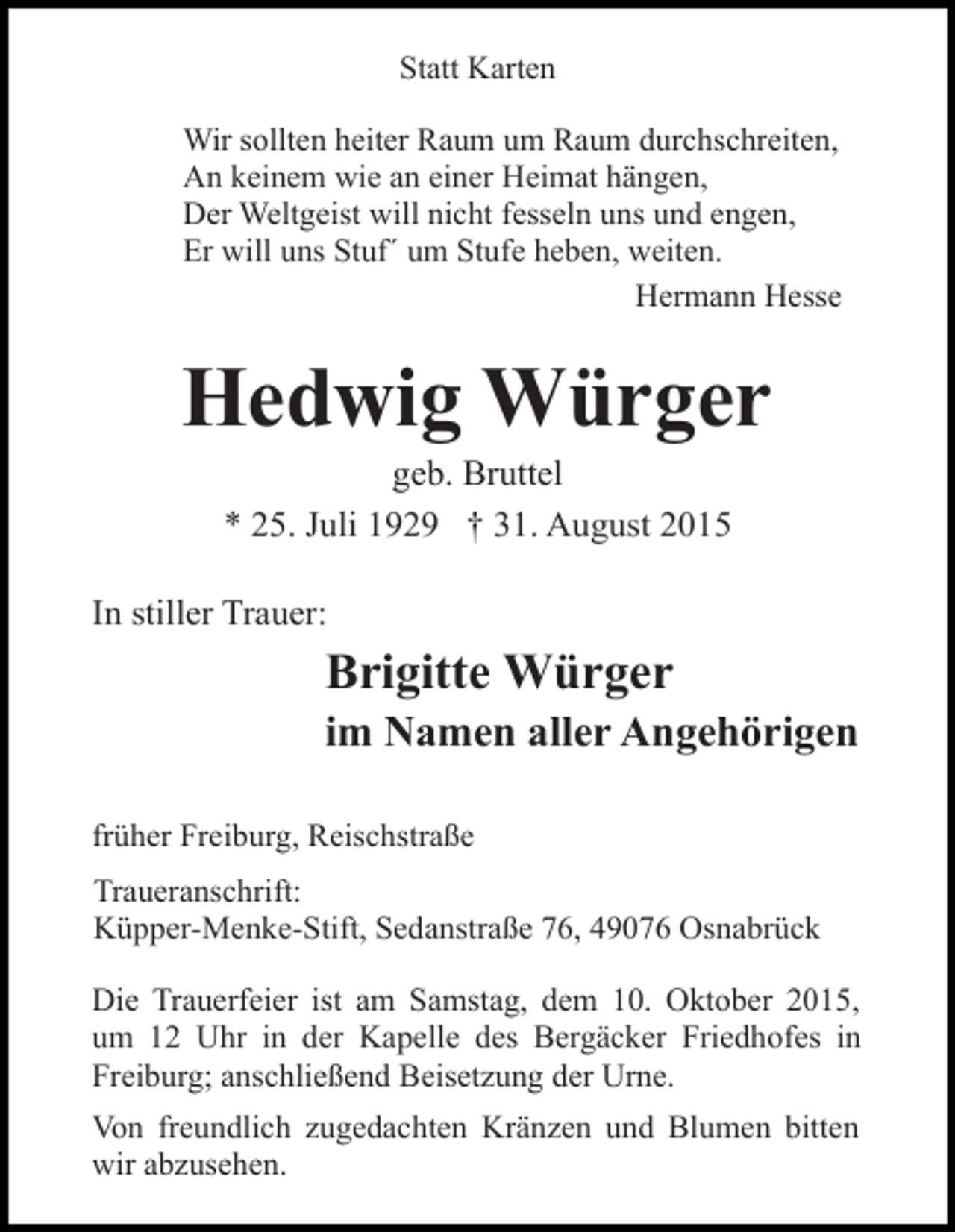 <p>Statt Karten<br />Wir sollten heiter Raum um Raum durchschreiten,<br />An keinem wie an einer Heimat hängen,<br />Der Weltgeist will nicht fesseln uns und engen,<br />Er will uns Stuf´ um Stufe heben, weiten.<br />Hermann Hesse</p><p>Hedwig Würger<br />geb. Bruttel<br />* 25. Juli 1929 † 31. August 2015<br />In stiller Trauer:</p><p>Brigitte Würger<br />im Namen aller Angehörigen<br />früher Freiburg, Reischstraße<br />Traueranschrift:<br />Küpper-Menke-Stift, Sedanstraße 76, 49076 Osnabrück<br />Die Trauerfeier ist am Samstag, dem 10. Oktober 2015,<br />um 12 Uhr in der Kapelle des Bergäcker Friedhofes in<br />Freiburg; anschließend Beisetzung der Urne.<br />Von freundlich zugedachten Kränzen und Blumen bitten<br />wir abzusehen.</p>