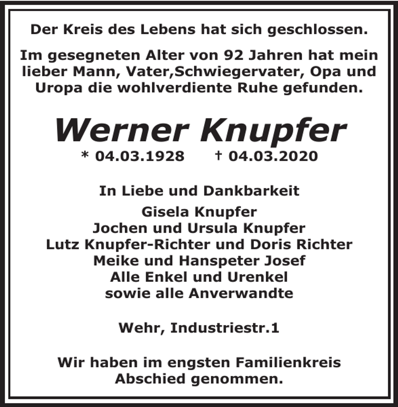 <p>Der Kreis des Lebens hat sich geschlossen.<br />Im gesegneten Alter von 92 Jahren hat mein<br />lieber Mann, Vater,Schwiegervater, Opa und<br />Uropa die wohlverdiente Ruhe gefunden.</p><p>Werner Knupfer<br />* 04.03.1928</p><p>† 04.03.2020</p><p>In Liebe und Dankbarkeit<br />Gisela Knupfer<br />Jochen und Ursula Knupfer<br />Lutz Knupfer-Richter und Doris Richter<br />Meike und Hanspeter Josef<br />Alle Enkel und Urenkel<br />sowie alle Anverwandte<br />Wehr, Industriestr.1<br />Wir haben im engsten Familienkreis<br />Abschied genommen.</p>