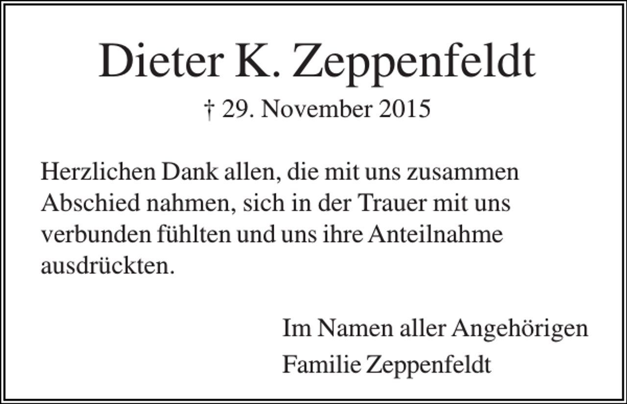 <p>Dieter K. Zeppenfeldt<br />† 29. November 2015<br />Herzlichen Dank allen, die mit uns zusammen<br />Abschied nahmen, sich in der Trauer mit uns<br />verbunden fühlten und uns ihre Anteilnahme<br />ausdrückten.<br />Im Namen aller Angehörigen<br />Familie Zeppenfeldt</p>