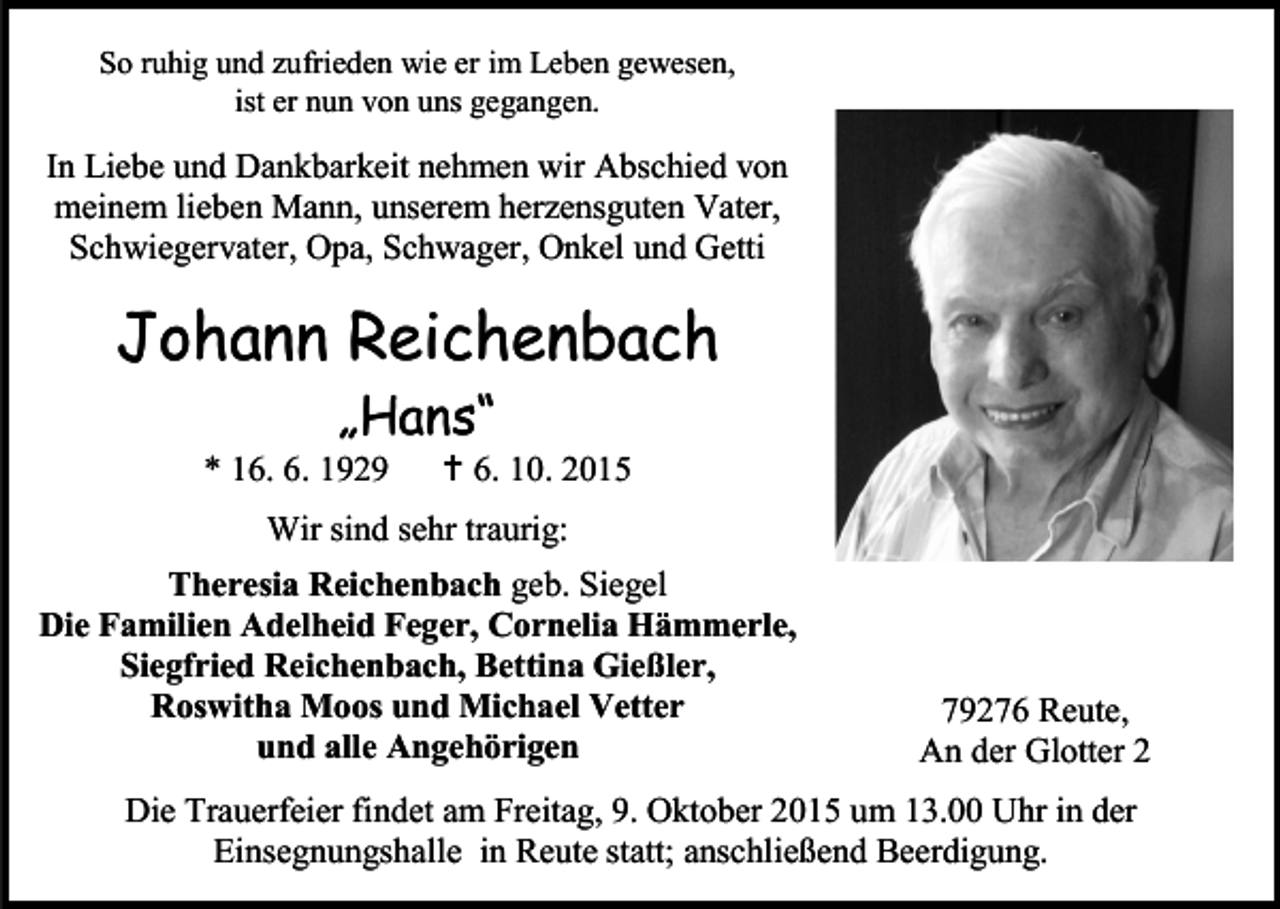 <p>So ruhig und zufrieden wie er im Leben gewesen,<br />ist er nun von uns gegangen.</p><p>In Liebe und Dankbarkeit nehmen wir Abschied von<br />meinem lieben Mann, unserem herzensguten Vater,<br />Schwiegervater, Opa, Schwager, Onkel und Getti</p><p>Johann Reichenbach<br />„Hans“</p><p>* 16. 6. 1929</p><p> 6. 10. 2015</p><p>Wir sind sehr traurig:<br />Theresia Reichenbach geb. Siegel<br />Die Familien Adelheid Feger, Cornelia Hämmerle,<br />Siegfried Reichenbach, Bettina Gießler,<br />Roswitha Moos und Michael Vetter<br />und alle Angehörigen</p><p>79276 Reute,<br />An der Glotter 2</p><p>Die Trauerfeier findet am Freitag, 9. Oktober 2015 um 13.00 Uhr in der<br />Einsegnungshalle in Reute statt; anschließend Beerdigung.</p>